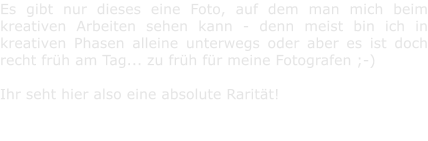 Es gibt nur dieses eine Foto, auf dem man mich beim kreativen Arbeiten sehen kann - denn meist bin ich in kreativen Phasen alleine unterwegs oder aber es ist doch recht frh am Tag... zu frh fr meine Fotografen ;-)   Ihr seht hier also eine absolute Raritt!