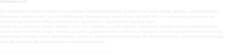 Urheberrecht  Die durch den Anbieter erstellten Fotografien, kreativen Arbeiten, Grafiken und Texte dieser Website, unterliegen dem  deutschen Urheberrecht. Die Vervielfltigung, Bearbeitung, Verbreitung und jede Art der Verwertung auerhalb der  Grenzen des Urheberrechtes, bedrfen der schriftlichen Zustimmung des Anbieters.  Soweit die Inhalte auf dieser Website nicht vom Anbieter erstellt wurden, werden die Urheberrechte Dritter beachtet.  Insbesondere werden Inhalte Dritter als solche gekennzeichnet. Sollten Sie trotzdem auf eine Urheberrechtsverletzung  aufmerksam werden, bittet der Anbieter um einen entsprechenden Hinweis. Bei Bekanntwerden von Rechtsverletzungen  wird der Anbieter derartige Inhalte umgehend entfernen.  .....................................................................................