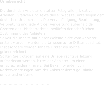 Urheberrecht  Die durch den Anbieter erstellten Fotografien, kreativen  Arbeiten, Grafiken und Texte dieser Website, unterliegen dem  deutschen Urheberrecht. Die Vervielfltigung, Bearbeitung,  Verbreitung und jede Art der Verwertung auerhalb der  Grenzen des Urheberrechtes, bedrfen der schriftlichen  Zustimmung des Anbieters.  Soweit die Inhalte auf dieser Website nicht vom Anbieter  erstellt wurden, werden die Urheberrechte Dritter beachtet.  Insbesondere werden Inhalte Dritter als solche  gekennzeichnet.  Sollten Sie trotzdem auf eine Urheberrechtsverletzung  aufmerksam werden, bittet der Anbieter um einen  entsprechenden Hinweis. Bei Bekanntwerden von  Rechtsverletzungen wird der Anbieter derartige Inhalte  umgehend entfernen.  .........................................