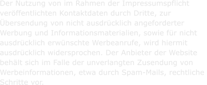Der Nutzung von im Rahmen der Impressumspflicht  verffentlichten Kontaktdaten durch Dritte, zur  bersendung von nicht ausdrcklich angeforderter  Werbung und Informationsmaterialien, sowie fr nicht  ausdrcklich erwnschte Werbeanrufe, wird hiermit  ausdrcklich widersprochen. Der Anbieter der Website  behlt sich im Falle der unverlangten Zusendung von  Werbeinformationen, etwa durch Spam-Mails, rechtliche  Schritte vor.