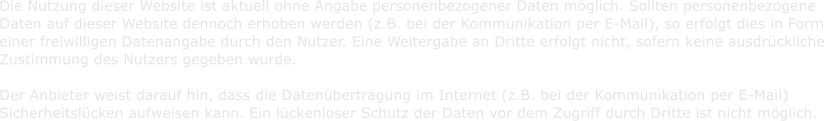 Die Nutzung dieser Website ist aktuell ohne Angabe personenbezogener Daten mglich. Sollten personenbezogene   Daten auf dieser Website dennoch erhoben werden (z.B. bei der Kommunikation per E-Mail), so erfolgt dies in Form   einer freiwilligen Datenangabe durch den Nutzer. Eine Weitergabe an Dritte erfolgt nicht, sofern keine ausdrckliche    Zustimmung des Nutzers gegeben wurde.      Der Anbieter weist darauf hin, dass die Datenbertragung im Internet (z.B. bei der Kommunikation per E-Mail)    Sicherheitslcken aufweisen kann. Ein lckenloser Schutz der Daten vor dem Zugriff durch Dritte ist nicht mglich.