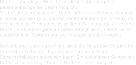Die Nutzung dieser Website ist aktuell ohne Angabe    personenbezogener Daten mglich.    Sollten personenbezogene Daten auf dieser Website dennoch    erhoben werden (z.B. bei der Kommunikation per E-Mail), so    erfolgt dies in Form einer freiwilligen Datenangabe durch den    Nutzer. Eine Weitergabe an Dritte erfolgt nicht, sofern keine    ausdrckliche Zustimmung des Nutzers gegeben wurde.      Der Anbieter weist darauf hin, dass die Datenbertragung im    Internet (z.B. bei der Kommunikation per E-Mail)    Sicherheitslcken aufweisen kann. Ein lckenloser Schutz der    Daten vor dem Zugriff durch Dritte ist nicht mglich.