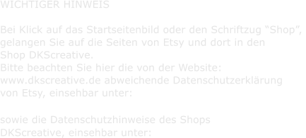 WICHTIGER HINWEIS      Bei Klick auf das Startseitenbild oder den Schriftzug Shop,    gelangen Sie auf die Seiten von Etsy und dort in den    Shop DKScreative.    Bitte beachten Sie hier die von der Website:    www.dkscreative.de abweichende Datenschutzerklrung    von Etsy, einsehbar unter:        sowie die Datenschutzhinweise des Shops    DKScreative, einsehbar unter: