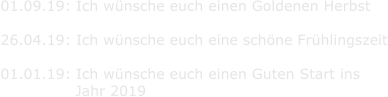 01.09.19: Ich wnsche euch einen Goldenen Herbst  26.04.19: Ich wnsche euch eine schne Frhlingszeit  01.01.19: Ich wnsche euch einen Guten Start ins                Jahr 2019